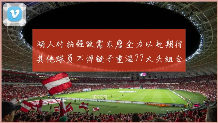 湖人对抗强敌需东詹全力以赴期待其他球员不掉链子重温77大头组合辉煌