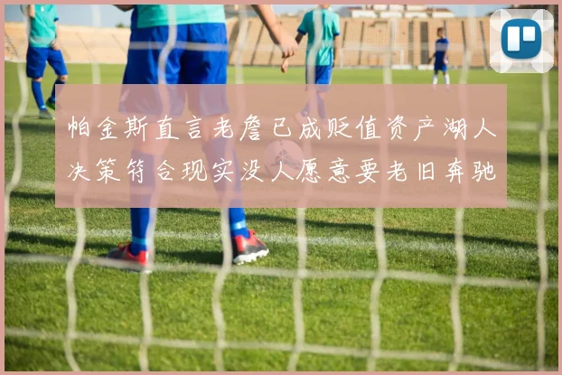 帕金斯直言老詹已成贬值资产湖人决策符合现实没人愿意要老旧奔驰