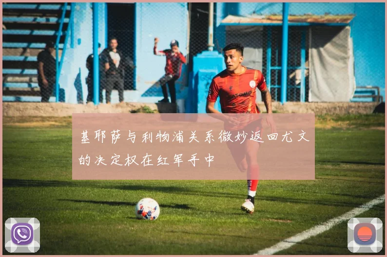 基耶萨与利物浦关系微妙返回尤文的决定权在红军手中
