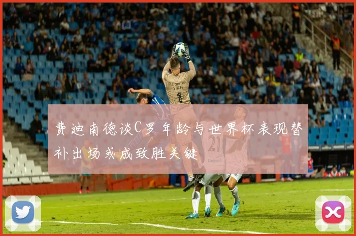 费迪南德谈C罗年龄与世界杯表现替补出场或成致胜关键