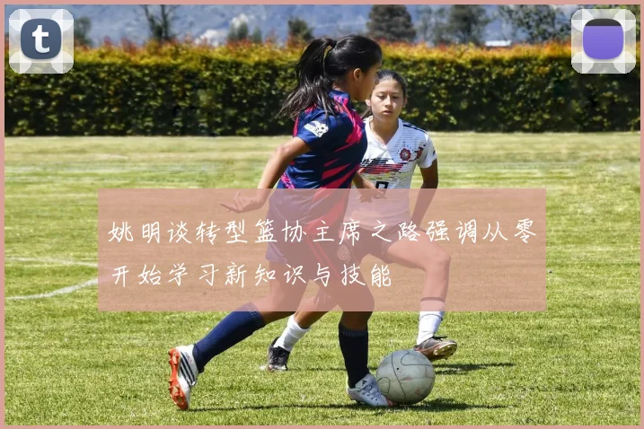 姚明谈转型篮协主席之路强调从零开始学习新知识与技能