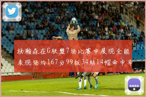 杨瀚森在G联盟7场比赛中展现全能表现场均167分99板34助14帽命中率超五成