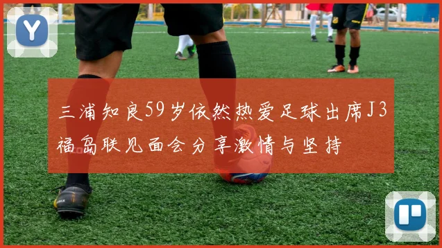三浦知良59岁依然热爱足球出席J3福岛联见面会分享激情与坚持
