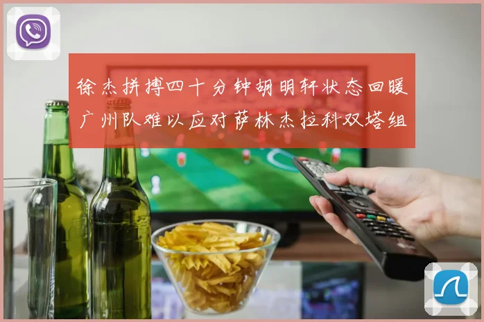 徐杰拼搏四十分钟胡明轩状态回暖广州队难以应对萨林杰拉科双塔组合