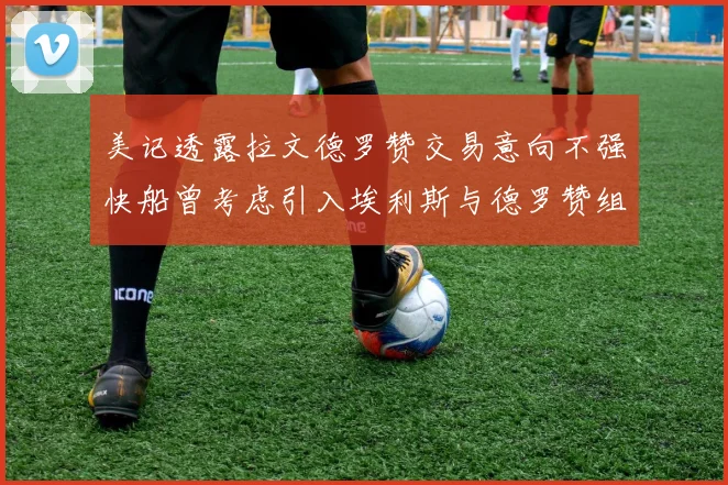 美记透露拉文德罗赞交易意向不强快船曾考虑引入埃利斯与德罗赞组合