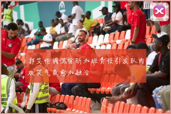 郭艾伦调侃徐昕加班责任引发队内欢笑气氛愈加融洽