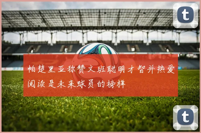 帕楚里亚称赞文班聪明才智并热爱阅读是未来球员的榜样