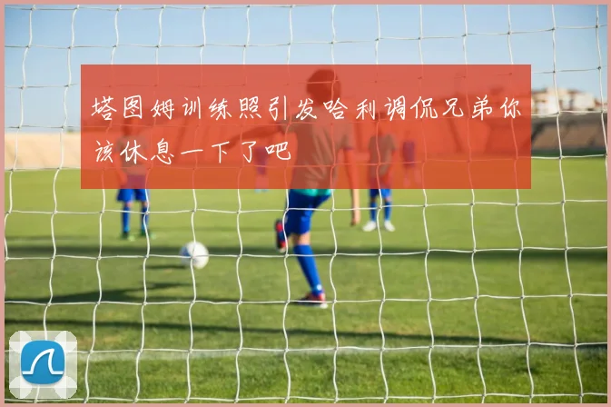 塔图姆训练照引发哈利调侃兄弟你该休息一下了吧