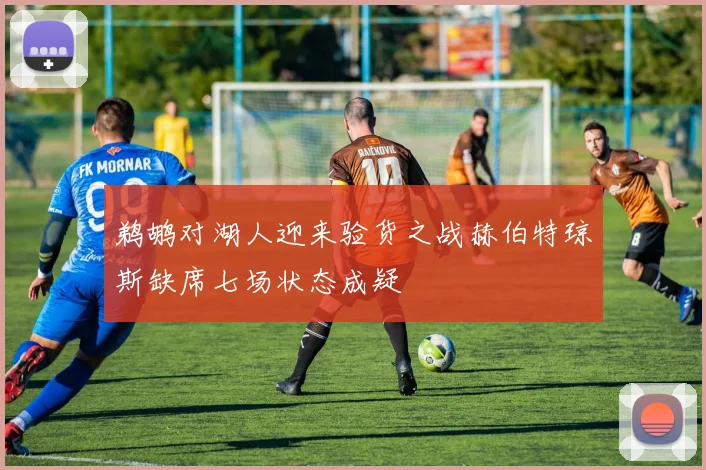 鹈鹕对湖人迎来验货之战赫伯特琼斯缺席七场状态成疑