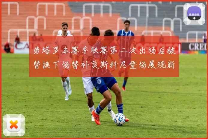 劳塔罗本赛季联赛第二次出场后被替换下场替补莫斯科尼登场展现新机会