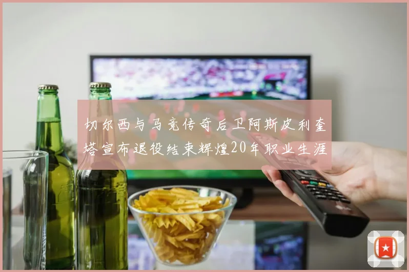 切尔西与马竞传奇后卫阿斯皮利奎塔宣布退役结束辉煌20年职业生涯