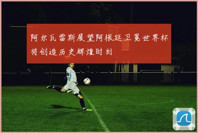阿尔瓦雷斯展望阿根廷卫冕世界杯将创造历史辉煌时刻