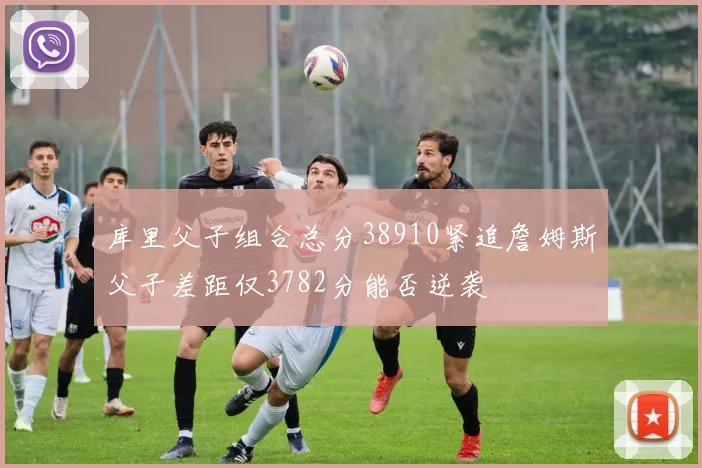 库里父子组合总分38910紧追詹姆斯父子差距仅3782分能否逆袭