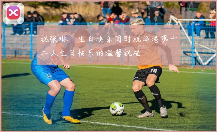 祝张琳芃生日快乐同时祝海港第十二人生日快乐的温馨祝福